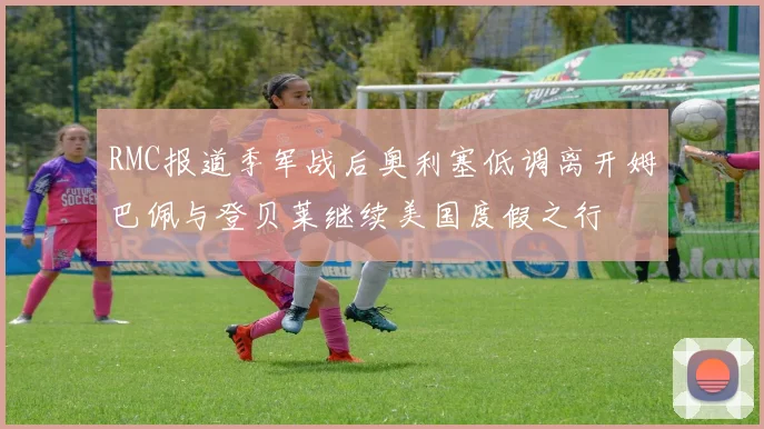 RMC报道季军战后奥利塞低调离开姆巴佩与登贝莱继续美国度假之行