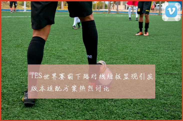 TES世界赛前下路对线短板显现引发版本适配方案热烈讨论